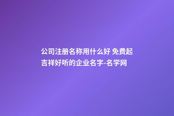 公司注册名称用什么好 免费起吉祥好听的企业名字-名学网-第1张-公司起名-玄机派